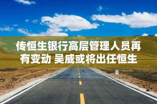传恒生银行高层管理人员再有变动 吴威或将出任恒生中国执行董事兼行长