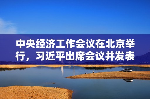 中央经济工作会议在北京举行，习近平出席会议并发表重要讲话（全文）