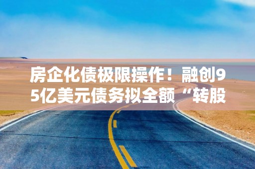 房企化债极限操作！融创95亿美元债务拟全额“转股”
