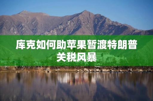 库克如何助苹果暂渡特朗普关税风暴