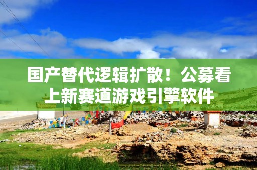 国产替代逻辑扩散！公募看上新赛道游戏引擎软件