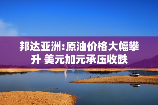 邦达亚洲:原油价格大幅攀升 美元加元承压收跌