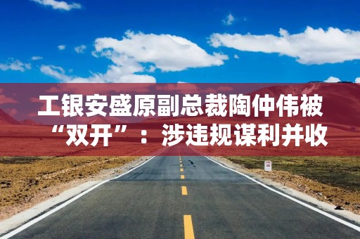 工银安盛原副总裁陶仲伟被“双开”：涉违规谋利并收受巨额财物