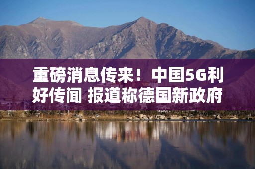 重磅消息传来！中国5G利好传闻 报道称德国新政府联盟协议删除针对华为的“可信国家”限制条款