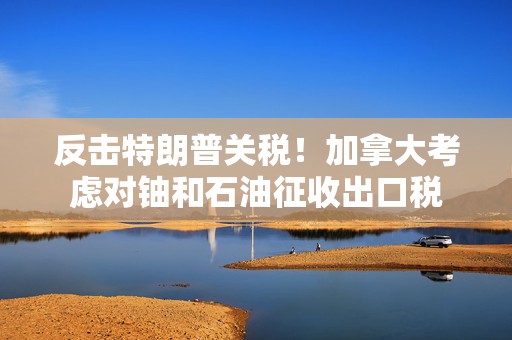 反击特朗普关税！加拿大考虑对铀和石油征收出口税