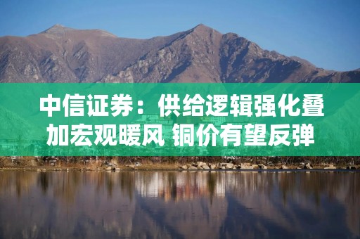 中信证券：供给逻辑强化叠加宏观暖风 铜价有望反弹