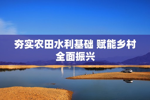 夯实农田水利基础 赋能乡村全面振兴