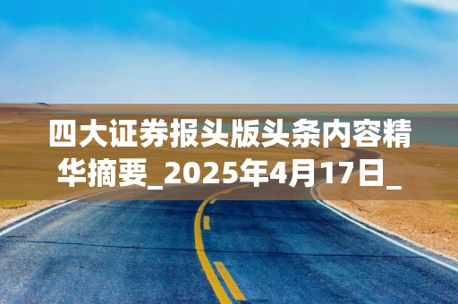 四大证券报头版头条内容精华摘要_2025年4月17日_财经新闻