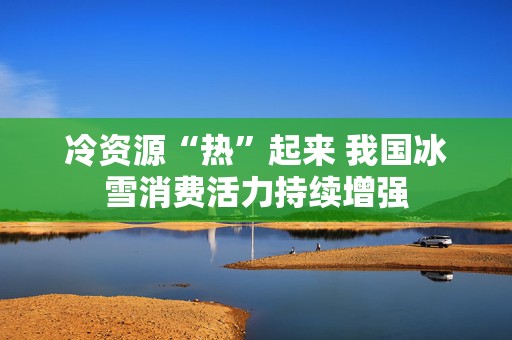冷资源“热”起来 我国冰雪消费活力持续增强