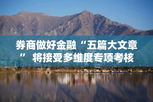 券商做好金融“五篇大文章” 将接受多维度专项考核
