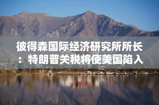彼得森国际经济研究所所长：特朗普关税将使美国陷入滞胀，衰退概率达65%