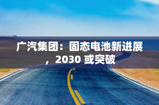 广汽集团：固态电池新进展，2030 或突破