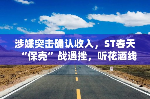 涉嫌突击确认收入，ST春天“保壳”战遇挫，听花酒线上专卖店刚刚恢复营业
