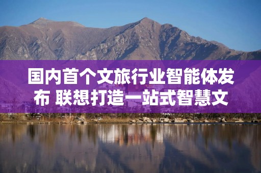 国内首个文旅行业智能体发布 联想打造一站式智慧文旅第一入口