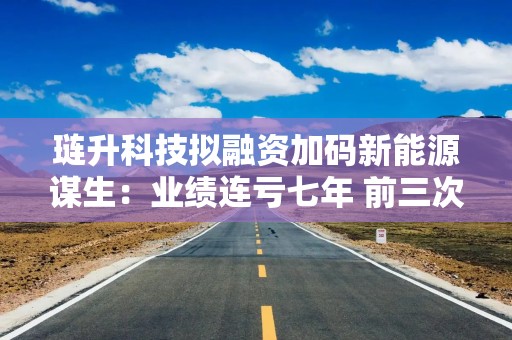 琏升科技拟融资加码新能源谋生：业绩连亏七年 前三次定增均告失败