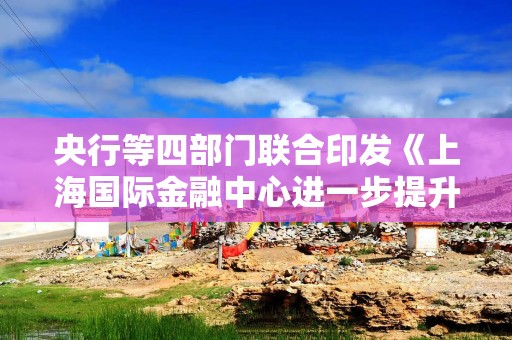 央行等四部门联合印发《上海国际金融中心进一步提升跨境金融服务便利化行动方案》