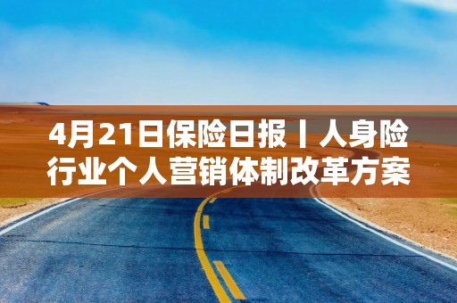 4月21日保险日报丨人身险行业个人营销体制改革方案落地！保险服务收入增长现分化，险企适应新准则尚需时间