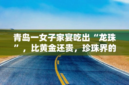 青岛一女子家宴吃出“龙珠”，比黄金还贵，珍珠界的劳斯莱斯