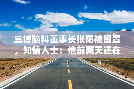 三博脑科董事长张阳被留置，知情人士：他前两天还在接受央媒采访