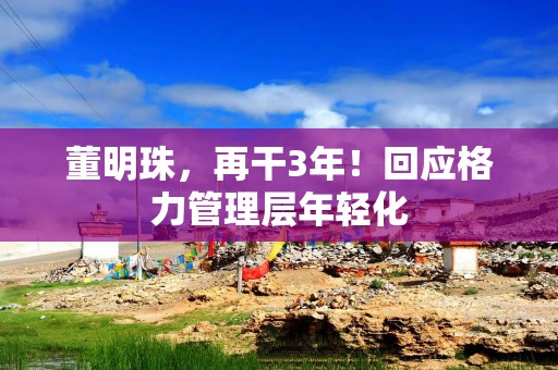 董明珠，再干3年！回应格力管理层年轻化