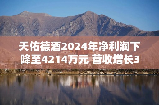 天佑德酒2024年净利润下降至4214万元 营收增长3.7%