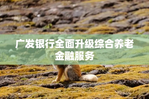 广发银行全面升级综合养老金融服务