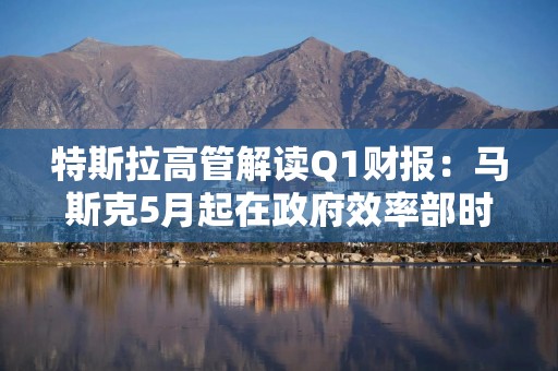 特斯拉高管解读Q1财报：马斯克5月起在政府效率部时间将“大幅减少”