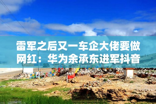 雷军之后又一车企大佬要做网红：华为余承东进军抖音，一夜涨粉43万
