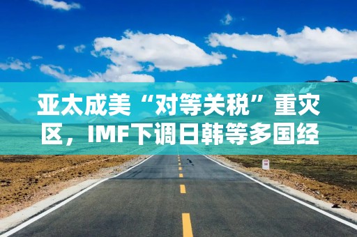 亚太成美“对等关税”重灾区，IMF下调日韩等多国经济增速预期