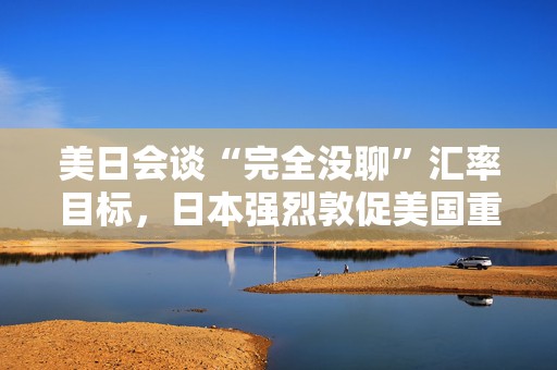 美日会谈“完全没聊”汇率目标，日本强烈敦促美国重新考虑关税！