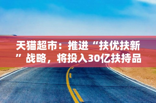 天猫超市：推进“扶优扶新”战略，将投入30亿扶持品牌商家