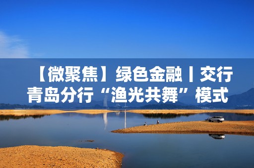 【微聚焦】绿色金融丨交行青岛分行“渔光共舞”模式构建生态发展新典范