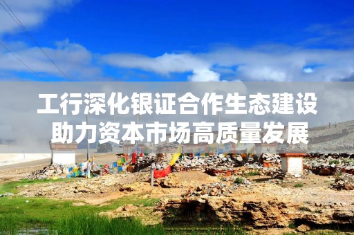 工行深化银证合作生态建设 助力资本市场高质量发展