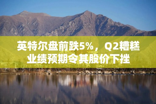 英特尔盘前跌5%，Q2糟糕业绩预期令其股价下挫