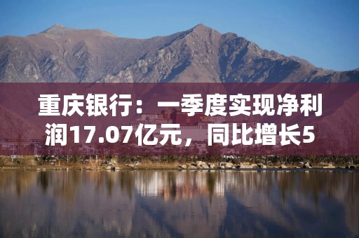 重庆银行：一季度实现净利润17.07亿元，同比增长5.43%