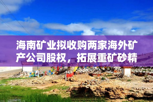 海南矿业拟收购两家海外矿产公司股权，拓展重矿砂精矿的采选业务并提升业务规模和资源储量