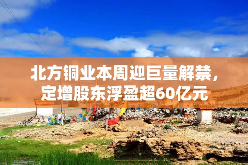 北方铜业本周迎巨量解禁，定增股东浮盈超60亿元