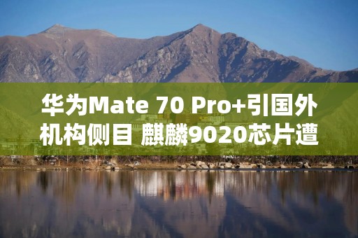 华为Mate 70 Pro+引国外机构侧目 麒麟9020芯片遭拆解分析