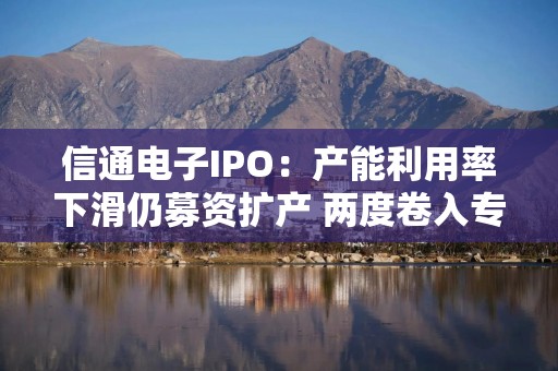 信通电子IPO：产能利用率下滑仍募资扩产 两度卷入专利与商业秘密诉讼