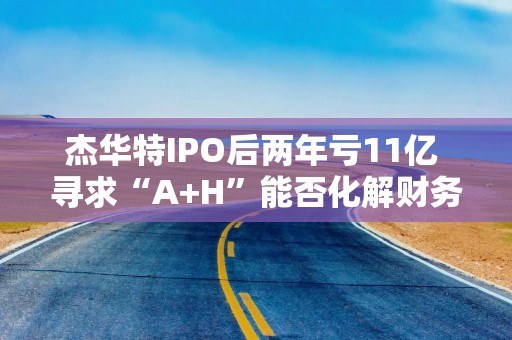 杰华特IPO后两年亏11亿 寻求“A+H”能否化解财务难题