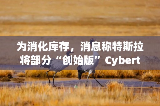 为消化库存，消息称特斯拉将部分“创始版”Cybertruck改为普通版