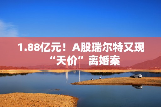 1.88亿元！A股瑞尔特又现“天价”离婚案