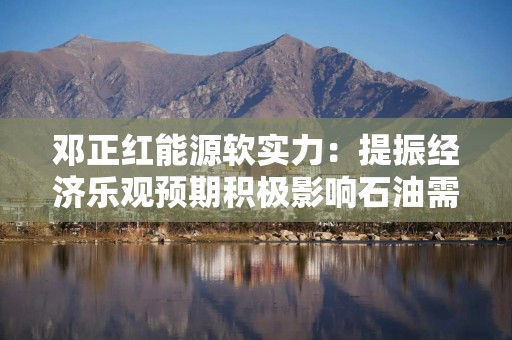 邓正红能源软实力：提振经济乐观预期积极影响石油需求前景 推动国际油价走强