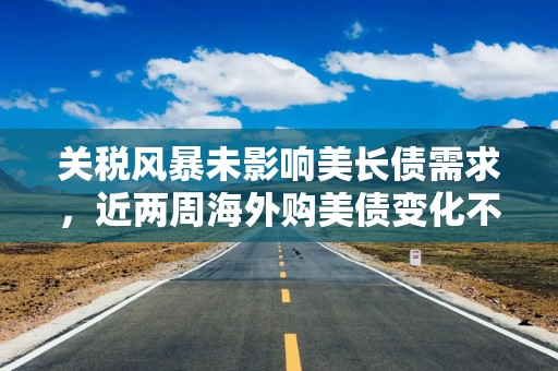 关税风暴未影响美长债需求，近两周海外购美债变化不大