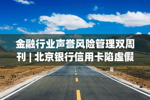 金融行业声誉风险管理双周刊 | 北京银行信用卡陷虚假宣传风波，农行数据中心原党委委员林鹏接受审查调查