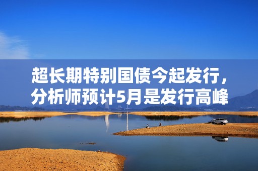 超长期特别国债今起发行，分析师预计5月是发行高峰