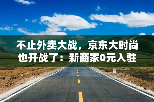 不止外卖大战，京东大时尚也开战了：新商家0元入驻、最高3%佣金 刘强东在下一盘大棋？