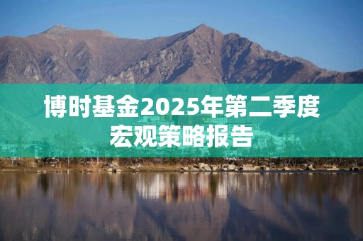 博时基金2025年第二季度宏观策略报告