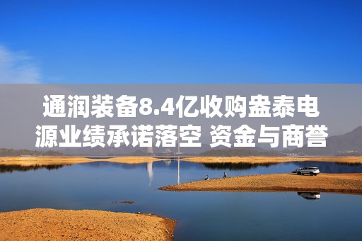 通润装备8.4亿收购盎泰电源业绩承诺落空 资金与商誉风险双双承压