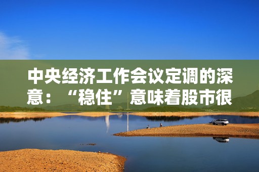 中央经济工作会议定调的深意：“稳住”意味着股市很难再出现持续大幅下跌 一旦主要指数跌破特定点位，会有更多战略性储备进场托底